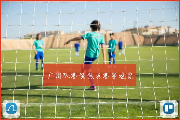 广州队赛场焦点赛事速览