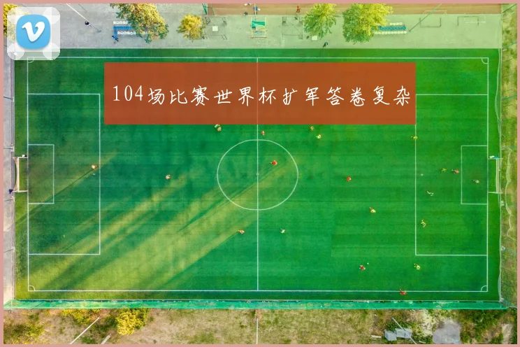 104场比赛世界杯扩军答卷复杂